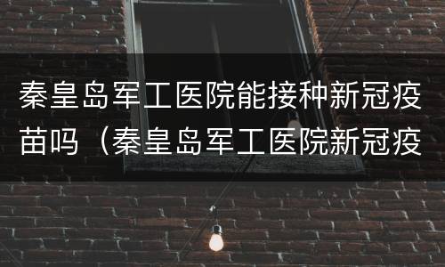 秦皇岛军工医院能接种新冠疫苗吗（秦皇岛军工医院新冠疫苗接种时间）