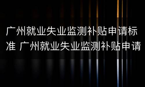 广州就业失业监测补贴申请标准 广州就业失业监测补贴申请标准表