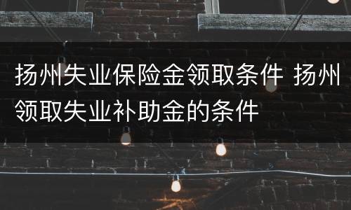 扬州失业保险金领取条件 扬州领取失业补助金的条件