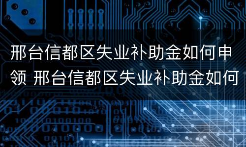 邢台信都区失业补助金如何申领 邢台信都区失业补助金如何申领流程