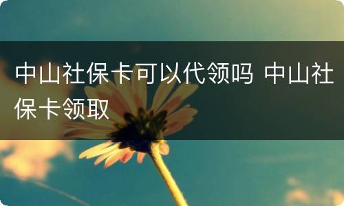中山社保卡可以代领吗 中山社保卡领取