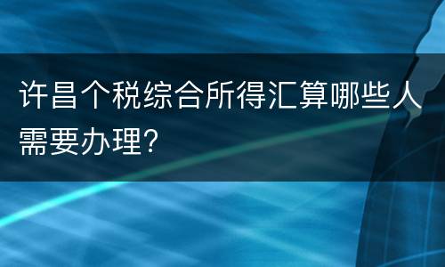 许昌个税综合所得汇算哪些人需要办理?