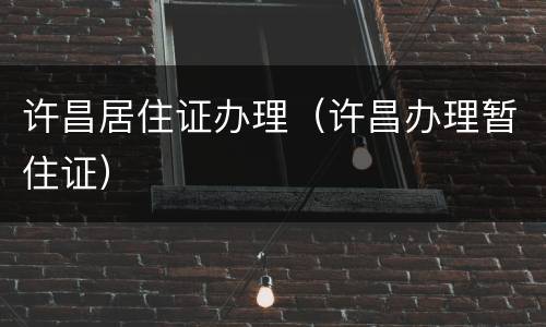 许昌居住证办理（许昌办理暂住证）