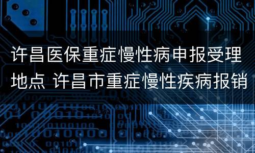 许昌医保重症慢性病申报受理地点 许昌市重症慢性疾病报销比例