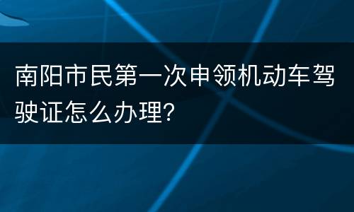 南阳市民第一次申领机动车驾驶证怎么办理？