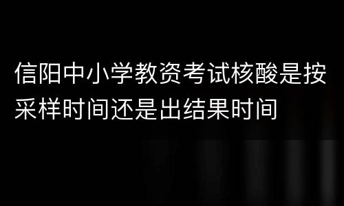 信阳中小学教资考试核酸是按采样时间还是出结果时间