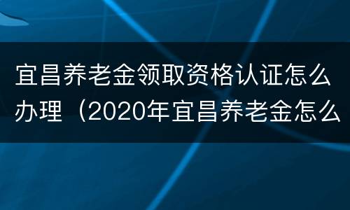 宜昌养老金领取资格认证怎么办理（2020年宜昌养老金怎么认证）