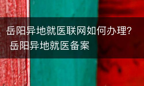 岳阳异地就医联网如何办理？ 岳阳异地就医备案