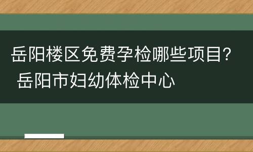 岳阳楼区免费孕检哪些项目？ 岳阳市妇幼体检中心