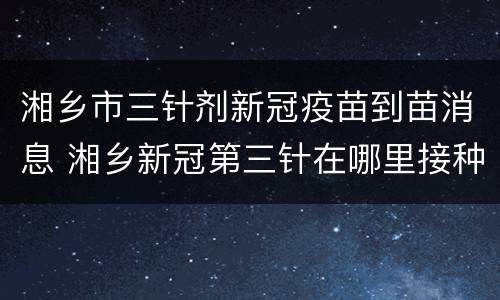 湘乡市三针剂新冠疫苗到苗消息 湘乡新冠第三针在哪里接种