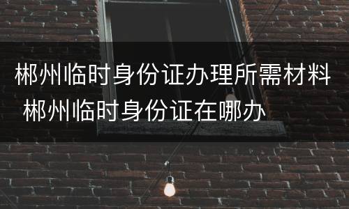 郴州临时身份证办理所需材料 郴州临时身份证在哪办