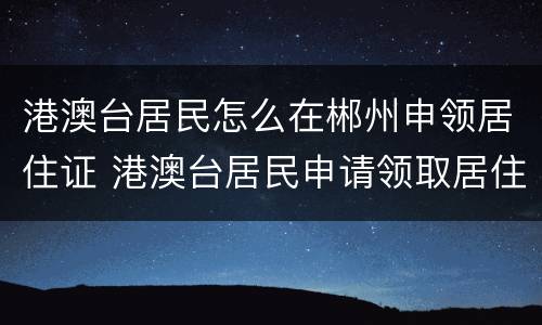 港澳台居民怎么在郴州申领居住证 港澳台居民申请领取居住证