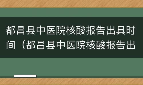都昌县中医院核酸报告出具时间（都昌县中医院核酸报告出具时间是几点）