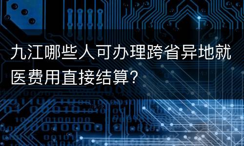 九江哪些人可办理跨省异地就医费用直接结算?