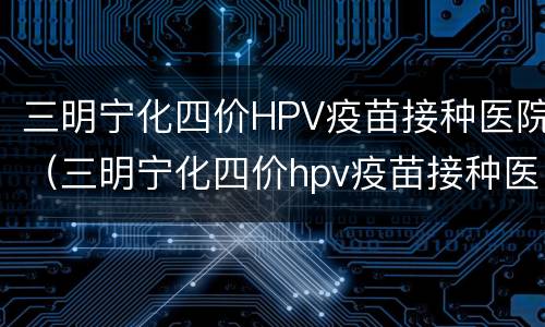 三明宁化四价HPV疫苗接种医院（三明宁化四价hpv疫苗接种医院地址）
