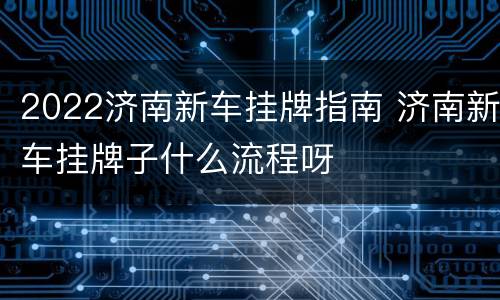 2022济南新车挂牌指南 济南新车挂牌子什么流程呀