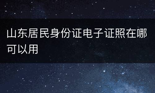 山东居民身份证电子证照在哪可以用