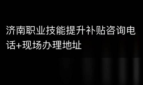 济南职业技能提升补贴咨询电话+现场办理地址