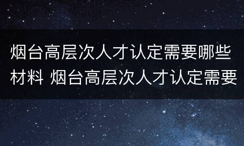 烟台高层次人才认定需要哪些材料 烟台高层次人才认定需要哪些材料呢
