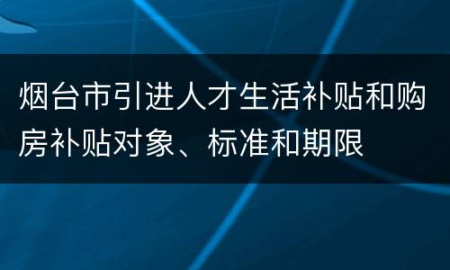 烟台市引进人才生活补贴和购房补贴对象、标准和期限