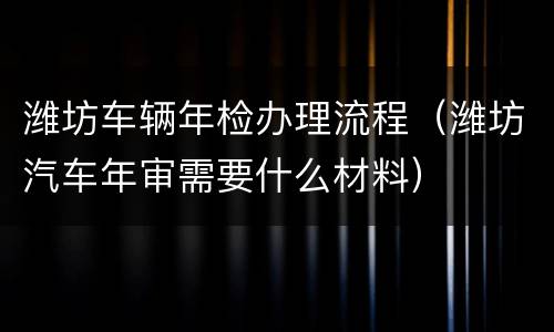 潍坊车辆年检办理流程（潍坊汽车年审需要什么材料）