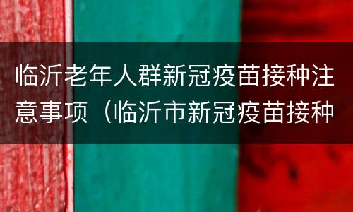临沂老年人群新冠疫苗接种注意事项（临沂市新冠疫苗接种年龄）