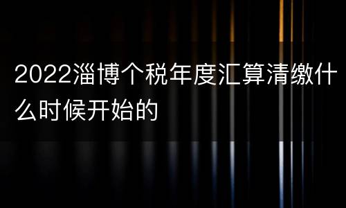 2022淄博个税年度汇算清缴什么时候开始的