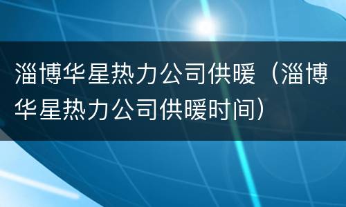 淄博华星热力公司供暖（淄博华星热力公司供暖时间）