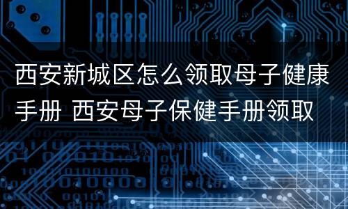 西安新城区怎么领取母子健康手册 西安母子保健手册领取