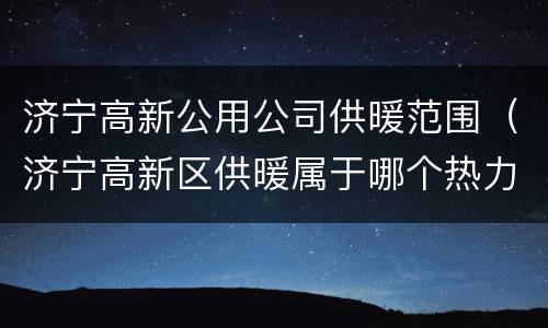 济宁高新公用公司供暖范围（济宁高新区供暖属于哪个热力公司）