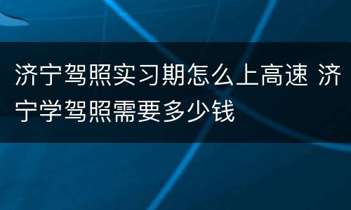 济宁驾照实习期怎么上高速 济宁学驾照需要多少钱