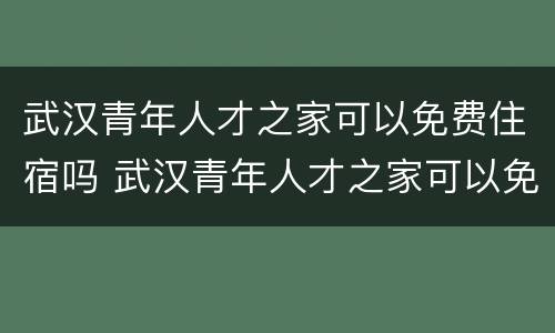 武汉青年人才之家可以免费住宿吗 武汉青年人才之家可以免费住宿吗知乎