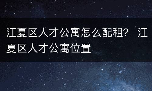 江夏区人才公寓怎么配租？ 江夏区人才公寓位置