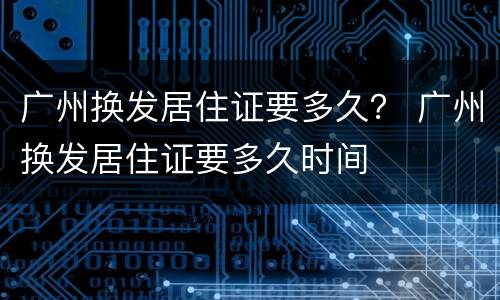 广州换发居住证要多久？ 广州换发居住证要多久时间