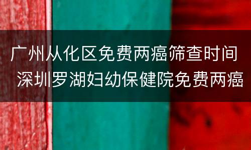 广州从化区免费两癌筛查时间 深圳罗湖妇幼保健院免费两癌筛查