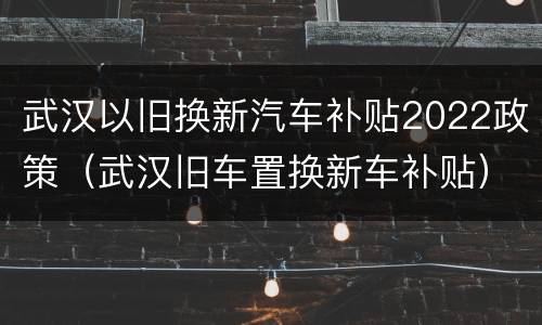 武汉以旧换新汽车补贴2022政策（武汉旧车置换新车补贴）