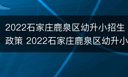 2022石家庄鹿泉区幼升小招生政策 2022石家庄鹿泉区幼升小招生政策公告
