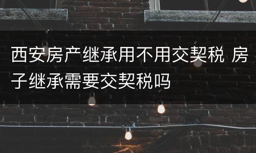 西安房产继承用不用交契税 房子继承需要交契税吗