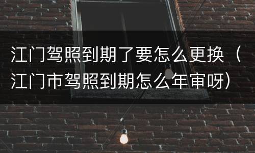 江门驾照到期了要怎么更换（江门市驾照到期怎么年审呀）