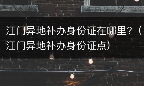江门异地补办身份证在哪里?（江门异地补办身份证点）