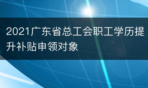 2021广东省总工会职工学历提升补贴申领对象