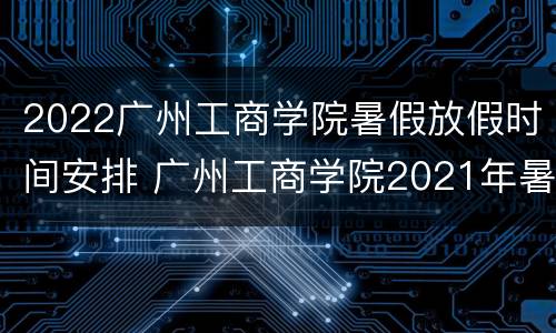 2022广州工商学院暑假放假时间安排 广州工商学院2021年暑假放假时间