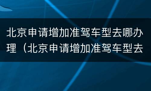北京申请增加准驾车型去哪办理（北京申请增加准驾车型去哪办理）