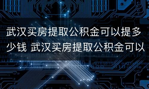 武汉买房提取公积金可以提多少钱 武汉买房提取公积金可以提多少钱啊
