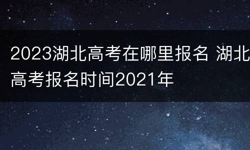 2023湖北高考在哪里报名 湖北高考报名时间2021年