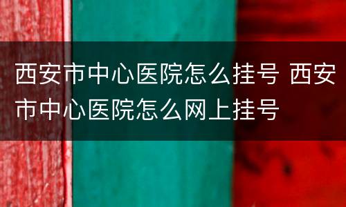 西安市中心医院怎么挂号 西安市中心医院怎么网上挂号
