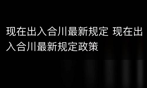 现在出入合川最新规定 现在出入合川最新规定政策