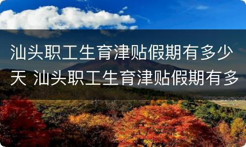 汕头职工生育津贴假期有多少天 汕头职工生育津贴假期有多少天的