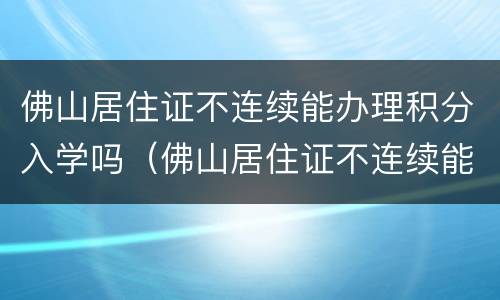 佛山居住证不连续能办理积分入学吗（佛山居住证不连续能办理积分入学吗）