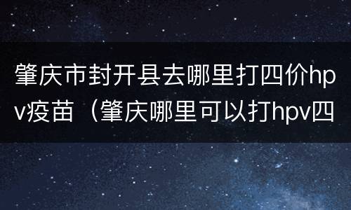 肇庆市封开县去哪里打四价hpv疫苗（肇庆哪里可以打hpv四价疫苗）